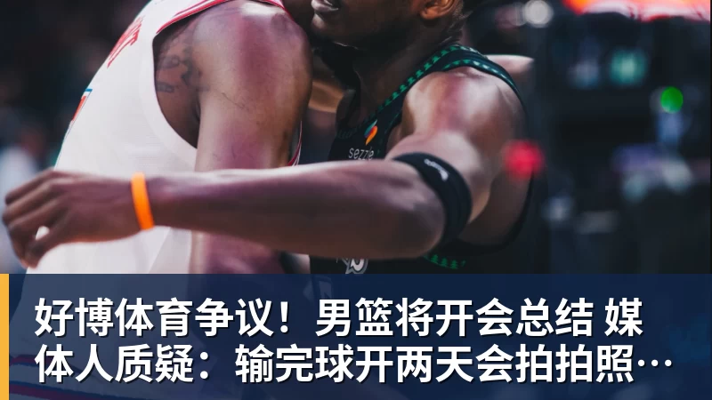 好博体育争议！男篮将开会总结 媒体人质疑：输完球开两天会拍拍照汇报完事儿