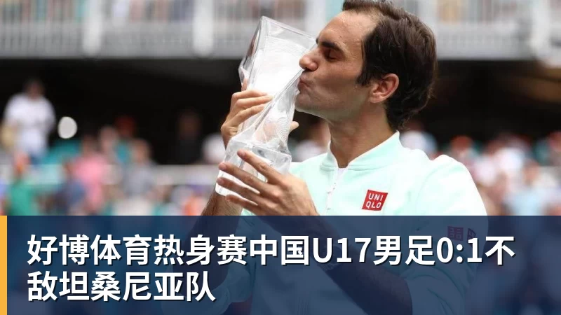 好博体育热身赛中国U17男足0:1不敌坦桑尼亚队